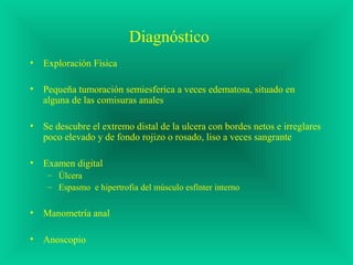Diagnóstico
• Exploración Física
• Pequeña tumoración semiesferica a veces edematosa, situado en
alguna de las comisuras anales
• Se descubre el extremo distal de la ulcera con bordes netos e irreglares
poco elevado y de fondo rojizo o rosado, liso a veces sangrante
• Examen digital
– Úlcera
– Espasmo e hipertrofia del músculo esfínter interno
• Manometría anal
• Anoscopio
 