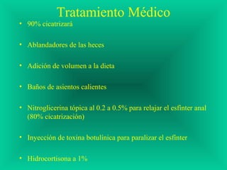 Tratamiento Médico
• 90% cicatrizará
• Ablandadores de las heces
• Adición de volumen a la dieta
• Baños de asientos calientes
• Nitroglicerina tópica al 0.2 a 0.5% para relajar el esfínter anal
(80% cicatrización)
• Inyección de toxina botulínica para paralizar el esfínter
• Hidrocortisona a 1%
 