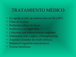 TRATAMIENTO MÉDICO
• En aguda es útil, en crónica solo en 50 a 60%
• Fibra en la dieta.
• Reblandecedores de heces.
• Sediluvios con agua tibia.
• Lidocaina con hidrocortisona ungüento.
• Dialtiazem oral o tópico. (Nitroglicerina).
• Arginina (donador de oxido nítrico).
• Betanecol (agonísta muscarínico).
• Toxina botulínica.
 