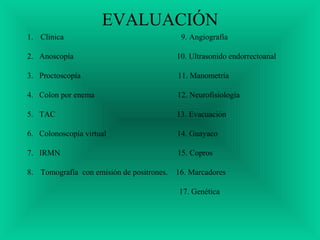 EVALUACIÓN
1. Clínica 9. Angiografía
2. Anoscopía 10. Ultrasonido endorrectoanal
3. Proctoscopía 11. Manometría
4. Colon por enema 12. Neurofisiología
5. TAC 13. Evacuación
6. Colonoscopía virtual 14. Guayaco
7. IRMN 15. Copros
8. Tomografía con emisión de positrones. 16. Marcadores
17. Genética
 