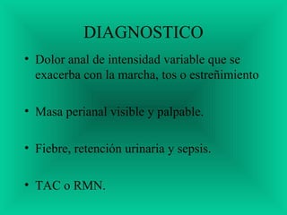 DIAGNOSTICO
• Dolor anal de intensidad variable que se
exacerba con la marcha, tos o estreñimiento
• Masa perianal visible y palpable.
• Fiebre, retención urinaria y sepsis.
• TAC o RMN.
 
