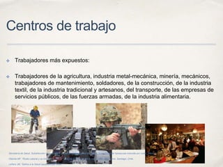 Centros de trabajo
✤ Trabajadores más expuestos:
✤ Trabajadores de la agricultura, industria metal-mecánica, minería, mecánicos,
trabajadores de mantenimiento, soldadores, de la construcción, de la industria
textil, de la industria tradicional y artesanos, del transporte, de las empresas de
servicios públicos, de las fuerzas armadas, de la industria alimentaria.
Secretaría de Salud. Subdirección de audiología, foniatría y patología del lenguaje. “Guía clínica de hipoacusia inducida por ruido”. México.
Otárola MF. “Ruido Laboral y su Impacto en Salud”. Ciencia y Trabajo, año 8, número 20, Abril- junio. Santiago, Chile.
Leñero JM, “Daños a la Salud causados por ruido”.
 