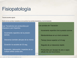 Fisiopatología
Trauma acústico agudo
Dentro de los sonidos inestables se encuentran los sonidos transitorios y los de transición.
Los Transitorios son producidos por
impulsos o por impactos.
✤ Incremento repentino de la presión
sonora
✤ Descenso también abrupto de la misma
✤ Duración no excede de 0.5 seg
✤ Explosión, detonación, impactos de un
cuerpo sólido contra otro.
Los sonidos de Transición
✤ Incremento repentino de la presión sonora
✤ Manteniéndose en un nivel constante
✤ Tiempo breve superior a 0.6 seg
✤ Seguido de un descenso rápido
✤ Producidos por escape de aire o vapor,
silbato de una locomotora.
Secretaría de Salud. Subdirección de audiología, foniatría y patología del lenguaje. “Guía clínica de hipoacusia inducida por ruido”. México.
Otárola MF. “Ruido Laboral y su Impacto en Salud”. Ciencia y Trabajo, año 8, número 20, Abril- junio. Santiago, Chile.
Leñero JM, “Daños a la Salud causados por ruido”.
 