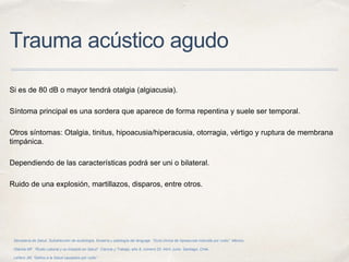 Trauma acústico agudo
Si es de 80 dB o mayor tendrá otalgia (algiacusia).
Síntoma principal es una sordera que aparece de forma repentina y suele ser temporal.
Otros síntomas: Otalgia, tinitus, hipoacusia/hiperacusia, otorragia, vértigo y ruptura de membrana
timpánica.
Dependiendo de las características podrá ser uni o bilateral.
Ruido de una explosión, martillazos, disparos, entre otros.
Secretaría de Salud. Subdirección de audiología, foniatría y patología del lenguaje. “Guía clínica de hipoacusia inducida por ruido”. México.
Otárola MF. “Ruido Laboral y su Impacto en Salud”. Ciencia y Trabajo, año 8, número 20, Abril- junio. Santiago, Chile.
Leñero JM, “Daños a la Salud causados por ruido”.
 