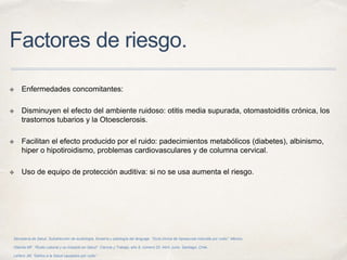 Factores de riesgo.
✤ Enfermedades concomitantes:
✤ Disminuyen el efecto del ambiente ruidoso: otitis media supurada, otomastoiditis crónica, los
trastornos tubarios y la Otoesclerosis.
✤ Facilitan el efecto producido por el ruido: padecimientos metabólicos (diabetes), albinismo,
hiper o hipotiroidismo, problemas cardiovasculares y de columna cervical.
✤ Uso de equipo de protección auditiva: si no se usa aumenta el riesgo.
Secretaría de Salud. Subdirección de audiología, foniatría y patología del lenguaje. “Guía clínica de hipoacusia inducida por ruido”. México.
Otárola MF. “Ruido Laboral y su Impacto en Salud”. Ciencia y Trabajo, año 8, número 20, Abril- junio. Santiago, Chile.
Leñero JM, “Daños a la Salud causados por ruido”.
 