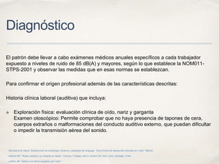 Diagnóstico
El patrón debe llevar a cabo exámenes médicos anuales específicos a cada trabajador
expuesto a niveles de ruido de 85 dB(A) y mayores, según lo que establece la NOM011-
STPS-2001 y observar las medidas que en esas normas se establezcan.
Para confirmar el origen profesional además de las características descritas:
Historia clínica laboral (auditiva) que incluya:
✤ Exploración física: evaluación clínica de oído, nariz y garganta
Examen otoscópico: Permite comprobar que no haya presencia de tapones de cera,
cuerpos extraños o malformaciones del conducto auditivo externo, que puedan dificultar
o impedir la transmisión aérea del sonido.
Secretaría de Salud. Subdirección de audiología, foniatría y patología del lenguaje. “Guía clínica de hipoacusia inducida por ruido”. México.
Otárola MF. “Ruido Laboral y su Impacto en Salud”. Ciencia y Trabajo, año 8, número 20, Abril- junio. Santiago, Chile.
Leñero JM, “Daños a la Salud causados por ruido”.
 