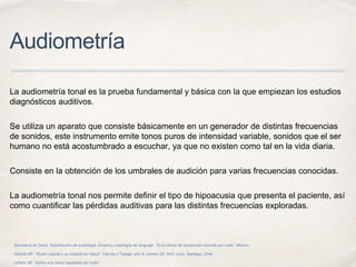Audiometría
La audiometría tonal es la prueba fundamental y básica con la que empiezan los estudios
diagnósticos auditivos.
Se utiliza un aparato que consiste básicamente en un generador de distintas frecuencias
de sonidos, este instrumento emite tonos puros de intensidad variable, sonidos que el ser
humano no está acostumbrado a escuchar, ya que no existen como tal en la vida diaria.
Consiste en la obtención de los umbrales de audición para varias frecuencias conocidas.
La audiometría tonal nos permite definir el tipo de hipoacusia que presenta el paciente, así
como cuantificar las pérdidas auditivas para las distintas frecuencias exploradas.
Secretaría de Salud. Subdirección de audiología, foniatría y patología del lenguaje. “Guía clínica de hipoacusia inducida por ruido”. México.
Otárola MF. “Ruido Laboral y su Impacto en Salud”. Ciencia y Trabajo, año 8, número 20, Abril- junio. Santiago, Chile.
Leñero JM, “Daños a la Salud causados por ruido”.
 