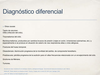 Diagnóstico diferencial
✤ Otras causas
Tapón de cerumen.
Otitis (infección del oído).
Traumatismos del oído.
Barotraumatismos, producidos por cambios bruscos de presión (viajes en avión, inmersiones submarinas, etc.) y
especialmente si se produce en situación de catarro de vías respiratorias altas o crisis alérgicas.
Fracturas del hueso temporal.
Otoesclerosis: disminución progresiva de la movilidad del estribo, de componente hereditario.
Presbiacusia: pérdida progresiva de la audición para oír altas frecuencias relacionada con un envejecimiento del oído.
Síndrome de Méniere.
Tumores.
Secretaría de Salud. Subdirección de audiología, foniatría y patología del lenguaje. “Guía clínica de hipoacusia inducida por ruido”. México.
Otárola MF. “Ruido Laboral y su Impacto en Salud”. Ciencia y Trabajo, año 8, número 20, Abril- junio. Santiago, Chile.
Leñero JM, “Daños a la Salud causados por ruido”.
 