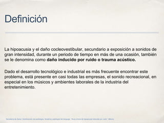 Definición
La hipoacusia y el daño cocleovestibular, secundario a exposición a sonidos de
gran intensidad, durante un periodo de tiempo en más de una ocasión, también
se le denomina como daño inducido por ruido o trauma acústico.
Dado el desarrollo tecnológico e industrial es más frecuente encontrar este
problema, está presente en casi todas las empresas, el sonido recreacional, en
especial en los músicos y ambientes laborales de la industria del
entretenimiento.
Secretaría de Salud. Subdirección de audiología, foniatría y patología del lenguaje. “Guía clínica de hipoacusia inducida por ruido”. México.
 