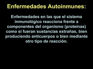 Enfermedades Autoinmunes: Enfermedades en las que el sistema inmunológico reacciona frente a componentes del organismo (proteínas) como si fueran sustancias extrañas, bien produciendo anticuerpos o bien mediante otro tipo de reacción. 