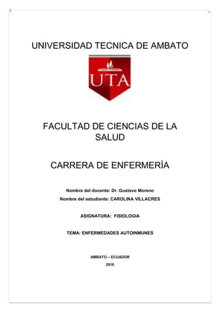 UNIVERSIDAD TECNICA DE AMBATO
FACULTAD DE CIENCIAS DE LA
SALUD
CARRERA DE ENFERMERÌA
Nombre del docente: Dr. Gustavo Moreno
Nombre del estudiante: CAROLINA VILLACRES
ASIGNATURA: FISIOLOGIA
TEMA: ENFERMEDADES AUTOINMUNES
AMBATO – ECUADOR
2016
 