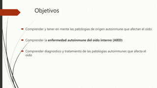 Objetivos
 Comprender y tener en mente las patologías de origen autoinmune que afectan el oído
 Comprender la enfermedad autoinmune del oído interno (AIED)
 Comprender diagnostico y tratamiento de las patologías autoinmunes que afecta el
oído
 