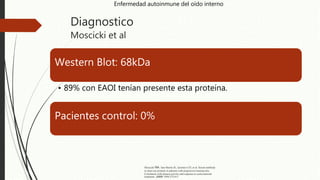 Diagnostico
Moscicki et al
Western Blot: 68kDa
• 89% con EAOI tenían presente esta proteína.
Pacientes control: 0%
Enfermedad autoinmune del oído interno
Moscicki RA. San Martin JE, Quintero CH, et al. Serum antibody
to inner ear proteins in patients with progressive hearing loss.
Correlation with disease activity and response to corticosteroid
treatment. JAMA 1994;272:611
 