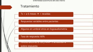 Tratamiento
Tx < a 6 meses  > recaídas
Respuestas variables entre pacientes
Algunos en umbral otros en logoaudiometria
Tasa de respuesta: 60%
Niveles altos de IL-1B y MMP-9 se asocian a
pobre respuesta
Enfermedad autoinmune del oído interno
 