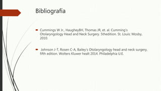 Bibliografía
 Cummings W Jr., HaugheyBH, Thomas JR, et. al. Cumming’s
Otolaryngology Head and Neck Surgery. 5thedition. St. Louis: Mosby,
2010.
 Johnson J-T, Rosen C-A, Bailey’s Otolaryngology head and neck surgery,
fifth edition. Wolters Kluwer healt 2014. Philadelphia U.E.
 