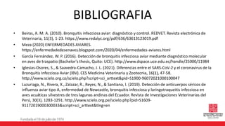 BIBLIOGRAFIA
• Beiras, A. M. A. (2010). Bronquitis infecciosa aviar: diagnóstico y control. REDVET. Revista electrónica de
Veterinaria, 11(3), 1-23. https://www.redalyc.org/pdf/636/63613123019.pdf
• Meza (2020) ENFERMEDADES AVIARES.
https://enfermedadedesenaves.blogspot.com/2020/04/enfermedades-aviares.html
• García Fernández, W. P. (2016). Detección de bronquitis infecciosa aviar mediante diagnóstico molecular
en aves de traspatio (Bachelor's thesis, Quito: UCE). http://www.dspace.uce.edu.ec/handle/25000/11984
• Iglesias-Osores, S., & Saavedra-Camacho, J. L. (2021). Diferencias entre el SARS-CoV-2 y el coronavirus de la
Bronquitis Infecciosa Aviar (IBV). CES Medicina Veterinaria y Zootecnia, 16(1), 47-58.
http://www.scielo.org.co/scielo.php?script=sci_arttext&pid=S1900-96072021000100047
• Luzuriaga, N., Rivera, X., Zalazar, R., Reyes, N., & Santiana, I. (2019). Detección de anticuerpos séricos de
influenza aviar tipo A, enfermedad de Newcastle, bronquitis infecciosa y laringotraqueitis infecciosa en
aves acuáticas silvestres de tres lagunas andinas del Ecuador. Revista de Investigaciones Veterinarias del
Perú, 30(3), 1283-1291. http://www.scielo.org.pe/scielo.php?pid=S1609-
91172019000300033&script=sci_arttext&tlng=en
 