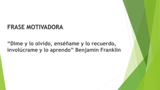 FRASE MOTIVADORA
“Dime y lo olvido, enséñame y lo recuerdo,
involúcrame y lo aprendo” Benjamín Franklin
 