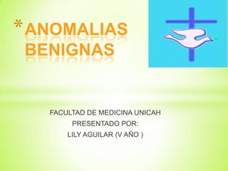 ANOMALIAS BENIGNAS  FACULTAD DE MEDICINA UNICAH  PRESENTADO POR: LILY AGUILAR (V AÑO ) 