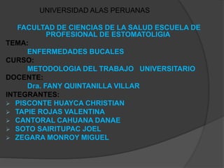UNIVERSIDAD ALAS PERUANAS
FACULTAD DE CIENCIAS DE LA SALUD ESCUELA DE
PROFESIONAL DE ESTOMATOLIGIA
TEMA:
ENFERMEDADES BUCALES
CURSO:
METODOLOGIA DEL TRABAJO UNIVERSITARIO
DOCENTE:
Dra. FANY QUINTANILLA VILLAR
INTEGRANTES:
 PISCONTE HUAYCA CHRISTIAN
 TAPIE ROJAS VALENTINA
 CANTORAL CAHUANA DANAE
 SOTO SAIRITUPAC JOEL
 ZEGARA MONROY MIGUEL
 