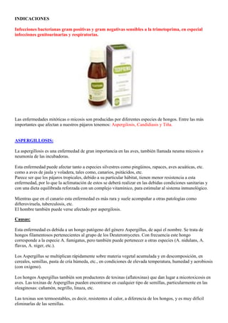 INDICACIONES

Infecciones bacterianas gram positivas y gram negativas sensibles a la trimetoprima, en especial
infecciones genitourinarias y respiratorias.




Las enfermedades mitóticas o micosis son producidas por diferentes especies de hongos. Entre las más
importantes que afectan a nuestros pájaros tenemos: Aspergilosis, Candidiasis y Tiña.


ASPERGILLOSIS:

La aspergillosis es una enfermedad de gran importancia en las aves, también llamada neuma micosis o
neumonía de las incubadoras.

Esta enfermedad puede afectar tanto a especies silvestres como pingüinos, rapaces, aves acuáticas, etc.
como a aves de jaula y voladera, tales como, canarios, psitácidos, etc.
Parece ser que los pájaros tropicales, debido a su particular hábitat, tienen menor resistencia a esta
enfermedad, por lo que la aclimatación de estos se deberá realizar en las debidas condiciones sanitarias y
con una dieta equilibrada reforzada con un complejo vitamínico, para estimular al sistema inmunológico.

Mientras que en el canario esta enfermedad es más rara y suele acompañar a otras patologías como
difteroviruela, tuberculosis, etc.
El hombre también puede verse afectado por aspergilosis.

Causas:

Esta enfermedad es debida a un hongo patógeno del género Aspergillus, de aquí el nombre. Se trata de
hongos filamentosos pertenecientes al grupo de los Deuteromycetes. Con frecuencia este hongo
corresponde a la especie A. fumigatus, pero también puede pertenecer a otras especies (A. nidulans, A.
flavus, A. niger, etc.).

Los Aspergillus se multiplican rápidamente sobre materia vegetal acumulada y en descomposición, en
cereales, semillas, pasta de cría húmeda, etc., en condiciones de elevada temperatura, humedad y aerobiosis
(con oxígeno).

Los hongos Aspergillus también son productores de toxinas (aflatoxinas) que dan lugar a micotoxicosis en
aves. Las toxinas de Aspergillus pueden encontrarse en cualquier tipo de semillas, particularmente en las
oleaginosas: cañamón, negrillo, linaza, etc.

Las toxinas son termoestables, es decir, resistentes al calor, a diferencia de los hongos, y es muy difícil
eliminarlas de las semillas.
 