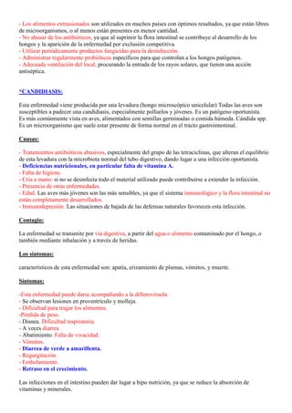 - Los alimentos extrusionados son utilizados en muchos países con óptimos resultados, ya que están libres
de microorganismos, o al menos están presentes en menor cantidad.
- No abusar de los antibióticos, ya que al suprimir la flora intestinal se contribuye al desarrollo de los
hongos y la aparición de la enfermedad por exclusión competitiva.
- Utilizar periódicamente productos fungicidas para la desinfección.
- Administrar regularmente probióticos específicos para que controlan a los hongos patógenos.
- Adecuada ventilación del local, procurando la entrada de los rayos solares, que tienen una acción
antiséptica.


*CANDIDIASIS:

Esta enfermedad viene producida por una levadura (hongo microscópico unicelular) Todas las aves son
susceptibles a padecer una candidiasis, especialmente polluelos y jóvenes. Es un patógeno oportunista.
Es más comúnmente vista en aves, alimentados con semillas germinadas o comida húmeda. Cándida spp.
Es un microorganismo que suele estar presente de forma normal en el tracto gastrointestinal.

Causas:

- Tratamientos antibióticos abusivos, especialmente del grupo de las tetraciclinas, que alteran el equilibrio
de esta levadura con la microbiota normal del tubo digestivo, dando lugar a una infección oportunista.
- Deficiencias nutricionales, en particular falta de vitamina A.
- Falta de higiene.
- Cría a mano: si no se desinfecta todo el material utilizado puede contribuirse a extender la infección.
- Presencia de otras enfermedades.
- Edad. Las aves más jóvenes son las más sensibles, ya que el sistema inmunológico y la flora intestinal no
están completamente desarrollados.
- Inmunodepresión. Las situaciones de bajada de las defensas naturales favorecen esta infección.

Contagio:

La enfermedad se transmite por vía digestiva, a partir del agua o alimento contaminado por el hongo, o
también mediante inhalación y a través de heridas.

Los síntomas:

característicos de esta enfermedad son: apatía, erizamiento de plumas, vómitos, y muerte.

Síntomas:

-Esta enfermedad puede darse acompañando a la difteroviruela.
- Se observan lesiones en proventrículo y molleja.
- Dificultad para tragar los alimentos.
-Pérdida de peso.
- Disnea. Dificultad respiratoria.
- A veces diarrea
- Abatimiento. Falta de vivacidad.
- Vómitos.
- Diarrea de verde a amarillenta.
- Regurgitación.
- Embolamiento.
- Retraso en el crecimiento.

Las infecciones en el intestino pueden dar lugar a hipo nutrición, ya que se reduce la absorción de
vitaminas y minerales.
 