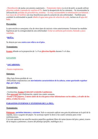 - Desinfección de jaulas con amonio cuaternario. - Tratamiento tópico (a nivel de piel), se puede utilizar
glicerina yodada y pomada de vaselina al 5%, hasta la desaparición de los síntomas. - Se recomiendan la
utilización de pomadas de griseofulvina, nistatina. - Es muy recomendable la nebulización con halamid. -
Los rayos de sol también son muy beneficiosos para la curación de esta enfermedad. - También para
combatir la enfermedad se puede añadir al agua unas gotas de solución de yodo, incluso en el agua del
baño.

Prevención:

La prevención es semejante a las de otros tipos de micosis vistos anteriormente. Extremar las medidas
higiénicas por la contagiosidad de esta enfermedad. Evitar un ambiente polvoriento, húmedo y poco
ventilado.

*ROÑA:

Se detecta por una costra con relieve en el pico.

Tratamiento:

Ivomec diluido en la proporción de 1 a 9 en glicerina líquida durante 5 o 6 días.


GUSANOS


*ASCARIOSIS:

-Ácaros respiratorios.

Síntomas:

-Muy baja forma perdida de voz.
-Dificultades respiratorias con movimientos característicos de la cabeza, como queriendo expulsar
algo, por el pico.

Tratamiento:

- Ivermectina, Ivomec ó tabernil vermicida ó pulmosan.
-Para prevenir una reinfestación, repetir tras cuatro semanas.
-Tratar a los pájaros, 2 meses antes de la cría para evitar infestaciones en los nidos, y al salir de los
nidos, a todas las aves.

PARASITOS INTERNOS Y EXTERNOS DE LA PIEL:

Tratamiento:

Pulmosan, parásitos internos y externos. Solo es necesario aplicar una gota de pulmosan en la piel de la
espalda, nuca o yugular del pájaro. Se aconseja repetir la dosis a las cuatro semanas para evitar
reinfestaciones.
Con esta operación tan sencilla nuestros pajarillos quedaran libres de sarna (ácaros del pico, patas), ácaros
de la traquea y pulmones y ácaros del plumaje (piojillo, malófagos etc.)
 