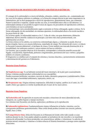 LOS SISTEMAS DE DESINFECCIÓN PUEDEN SER FÍSICOS O QUÍMICOS.


El contagio de la enfermedad es a través de bebidas, alimentos, nidales, utensilios, etc., contaminados por
las veces de los pájaros enfermos in embargo, es la forma de contagio directa la que suma importancia a la
Salmonelosis, por su fácil propagación a través de reproductores, aparentemente sanos, que solamente
llaman la atención o sospecha, cuando nacidas sus crías, la mortalidad entres ellas es elevadísimas. La
enfermedad continúa al ser posible la supervivencia de alguna cría procedente de reproductores enfermos,
convirtiéndose en nuevos portadores.
La sintomatología varia considerablemente según se presente en forma sobreaguda, aguda o crónica. En la
forma sobreaguda, de alta mortalidad, sin síntomas aparentes, la enfermedad afecta a los recién nacidos a
las pocas horas de vida.
En la forma aguda, la enfermedad empieza a los 3. 5 días de vidas, con gran abatimiento, dilatación
abdominal, diarrea amarillo verdosa en un principio y de tonos más claros posteriormente, con
aglutinaciones en cloaca.
La forma crónica en los adultos, no exterioriza sintomatología alguna, y solamente se puede observar
puesta irregular, huevos con cáscara defectuosa, manchados de sangre. Por alteración del ovario y oviducto
es frecuente la puesta abdominal y el prolapso de cloaca. Existe también una marcada disminución de la
incurabilidad, con embriones muertos y mayor número de huevos infértiles.
Las lesiones, que se pueden observar en la necropsia, corresponden a coloración amarillo-oscura del
hígado, vesícula biliar, hipertrofiada, pulmones congestionados, persistencia del saco vitelino y pequeños
nódulos en corazón y pulmones.
El diagnostico se establece por el conjunto de síntomas y lesiones descritos, y posteriormente aislamientos
y determinación del germen en el laboratorio.


Bacterias Gram Positivas.


A) Staphylococus spp. Es un habitante normal del tracto intestinal y de la piel, pero ocasionalmente
formas virulentas pueden producir enfermedad en aves susceptibles.
Pueden ocasionar problemas vasculares, necrosis de dedos, dermatitis gangrenosa y pododermatitis. Otras
veces dan lugar a mortalidad embrionaria, septicemia, artritis, etc.

B) Streptococus snp. Origina síntomas respiratorios: dificultad al respirar, cambios en el canto, etc. El
cuadro clínico que aparece es similar al producido por el acaro de los sacos aéreos.


Bacterias Gram Negativas.


A) Escherichia coli. Su aparición en escena está asociada a situaciones de stress (densidad elevada,
transporte, etc.), pobre higiene y manejo incorrecto.
Los síntomas más frecuentes son diarrea, septicemia y problemas en la reproducción.

B) Salmonella typhimutium. Fundamentalmente origina inflamación en buche e intestino, con los
consiguientes problemas gastrointestinales. Otras zonas donde produce lesiones son corazón, pulmón,
hígado, bazo y riñón.

C) Campylobacter fetus. Infección frecuente en el Diamante de Gould, sobre todo cuando se usan
nodrizas durante la cría. Estos padres adoptivos pueden ser portadores de este microbio y no manifestar
síntoma de enfermedad. Las heces producidas son características: pálidas y voluminosas. La adición de
proteína animal, minerales y vitaminas a la dieta refuerza el Sistema Inmunitario y protege contra repetidas
infecciones.
 