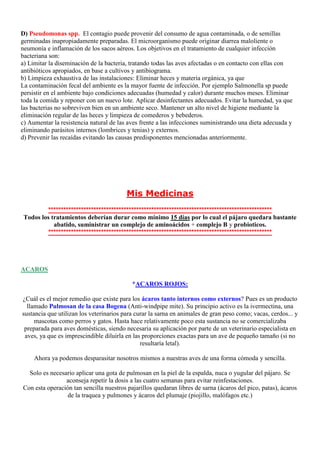 D) Pseudomonas spp. .El contagio puede provenir del consumo de agua contaminada, o de semillas
germinadas inapropiadamente preparadas. El microorganismo puede originar diarrea maloliente o
neumonía e inflamación de los sacos aéreos. Los objetivos en el tratamiento de cualquier infección
bacteriana son:
a) Limitar la diseminación de la bacteria, tratando todas las aves afectadas o en contacto con ellas con
antibióticos apropiados, en base a cultivos y antibiograma.
b) Limpieza exhaustiva de las instalaciones: Eliminar heces y materia orgánica, ya que
La contaminación fecal del ambiente es la mayor fuente de infección. Por ejemplo Salmonella sp puede
persistir en el ambiente bajo condiciones adecuadas (humedad y calor) durante muchos meses. Eliminar
toda la comida y reponer con un nuevo lote. Aplicar desinfectantes adecuados. Evitar la humedad, ya que
las bacterias no sobreviven bien en un ambiente seco. Mantener un alto nivel de higiene mediante la
eliminación regular de las heces y limpieza de comederos y bebederos.
c) Aumentar la resistencia natural de las aves frente a las infecciones suministrando una dieta adecuada y
eliminando parásitos internos (lombrices y tenias) y externos.
d) Prevenir las recaídas evitando las causas predisponentes mencionadas anteriormente.




                                         Mis Medicinas
          *****************************************************************************************
 Todos los tratamientos deberían durar como mínimo 15 días por lo cual el pájaro quedara bastante
            abatido, suministrar un complejo de aminoácidos + complejo B y probioticos.
          *****************************************************************************************




ACAROS

                                           *ACAROS ROJOS:

¿Cuál es el mejor remedio que existe para los ácaros tanto internos como externos? Pues es un producto
  llamado Pulmosan de la casa Bogena (Anti-windpipe mite). Su principio activo es la ivermectina, una
sustancia que utilizan los veterinarios para curar la sarna en animales de gran peso como; vacas, cerdos... y
     mascotas como perros y gatos. Hasta hace relativamente poco esta sustancia no se comercializaba
 preparada para aves domésticas, siendo necesaria su aplicación por parte de un veterinario especialista en
 aves, ya que es imprescindible diluirla en las proporciones exactas para un ave de pequeño tamaño (si no
                                               resultaría letal).

     Ahora ya podemos desparasitar nosotros mismos a nuestras aves de una forma cómoda y sencilla.

  Solo es necesario aplicar una gota de pulmosan en la piel de la espalda, nuca o yugular del pájaro. Se
                aconseja repetir la dosis a las cuatro semanas para evitar reinfestaciones.
Con esta operación tan sencilla nuestros pajarillos quedaran libres de sarna (ácaros del pico, patas), ácaros
                 de la traquea y pulmones y ácaros del plumaje (piojillo, malófagos etc.)
 