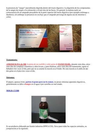 la presencia de "sangre" parcialmente digerida dentro del tracto digestivo. La digestión de los componentes
de la sangre da origen a la coloración y al mal olor de las heces. En general, la melena suele ser
consecuencia de un sangrado procedente de la parte superior del tracto digestivo (por ejemplo estómago o
duodeno), sin embargo su presencia no excluye que el sangrado provenga de alguna asa de intestino o
colon.




Tratamiento:

AMOXICILINA de 500, la punta de un cuchillo y ocho gotas de PANFUNGÓL, durante siete días, otros
siete días de complejo vitamínico y ultra levura, y para finalizar, otros siete días del tratamiento, agitar el
bebedero tres veces al día, para que no se asiente la mezcla en el fondo. De esta mezcla se le debe de dar
dos gotas en el pico tres veces al día.


Síntomas:

El pájaro, aparece triste, parten el grano pero no lo comen, no posee síntomas aparentes digestivos,
generalmente se debe a hongos en el agua ó por semillas en mal estado.


MOLD- CURB




Es un producto elaborado por kemin industries.IOWA-USA. Sirve para todas las especies animales, su
composición es la siguiente:
 