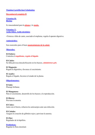 Tiamina-Lactoflavina-Cobalamina

Dayamineral complejo B.

Vitamina H:
Biotina

Es trascendental para la pluma y la muda.

Vitamina T:
Acido fólico, Acido nicotínico

-Tristeza o falta de canto, asociado al emplume, regula el aparato digestivo.

Aminoácidos:

Son esenciales para el buen mantenimiento de la salud.

Minerales:

El Fósforo:
Controla el raquitismo, regula el hígado.

El Calcio:
Su falta provoca descalcificación en los huesos, administrar grit.

El Magnesio:
Regula la digestión y favorece el crecimiento.

El Azufre:
Regula el hígado, favorece el estado de la pluma.

Oligoelementos:

El Iodo:
Plumaje brillante.

El Manganeso:
Para el crecimiento, desarrollo de los huesos y la reproducción.

El Hierro:
Previene la anemia.

El Cobre:
Junto con el hierro, refuerza los anticuerpos ante una infección.

El Cobalto:
Asegura la creación de glóbulos rojos y previene la anemia.

El Zinc:
Regulador de la hipófisis.

Probioticos:
Regulan la flora intestinal.
 