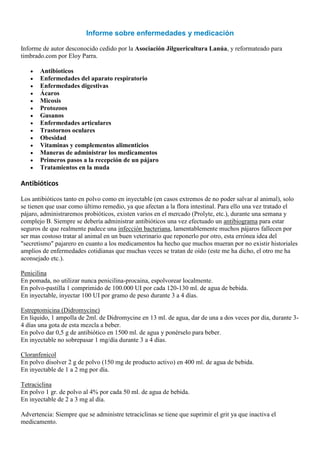 Informe sobre enfermedades y medicación

Informe de autor desconocido cedido por la Asociación Jilguericultura Lanúa, y reformateado para
timbrado.com por Eloy Parra.

       Antibioticos
       Enfermedades del aparato respiratorio
       Enfermedades digestivas
       Ácaros
       Micosis
       Protozoos
       Gusanos
       Enfermedades articulares
       Trastornos oculares
       Obesidad
       Vitaminas y complementos alimenticios
       Maneras de administrar los medicamentos
       Primeros pasos a la recepción de un pájaro
       Tratamientos en la muda

Antibióticos

Los antibióticos tanto en polvo como en inyectable (en casos extremos de no poder salvar al animal), solo
se tienen que usar como último remedio, ya que afectan a la flora intestinal. Para ello una vez tratado el
pájaro, administraremos probióticos, existen varios en el mercado (Prolyte, etc.), durante una semana y
complejo B. Siempre se debería administrar antibióticos una vez efectuado un antibiograma para estar
seguros de que realmente padece una infección bacteriana, lamentablemente muchos pájaros fallecen por
ser mas costoso tratar al animal en un buen veterinario que reponerlo por otro, esta errónea idea del
"secretismo" pajarero en cuanto a los medicamentos ha hecho que muchos mueran por no existir historiales
amplios de enfermedades cotidianas que muchas veces se tratan de oído (este me ha dicho, el otro me ha
aconsejado etc.).

Penicilina
En pomada, no utilizar nunca penicilina-procaina, espolvorear localmente.
En polvo-pastilla 1 comprimido de 100.000 UI por cada 120-130 ml. de agua de bebida.
En inyectable, inyectar 100 UI por gramo de peso durante 3 a 4 días.

Estreptomicina (Didromycine)
En líquido, 1 ampolla de 2ml. de Didromycine en 13 ml. de agua, dar de una a dos veces por día, durante 3-
4 días una gota de esta mezcla a beber.
En polvo dar 0,5 g de antibiótico en 1500 ml. de agua y ponérselo para beber.
En inyectable no sobrepasar 1 mg/día durante 3 a 4 días.

Cloranfenicol
En polvo disolver 2 g de polvo (150 mg de producto activo) en 400 ml. de agua de bebida.
En inyectable de 1 a 2 mg por día.

Tetraciclina
En polvo 1 gr. de polvo al 4% por cada 50 ml. de agua de bebida.
En inyectable de 2 a 3 mg al día.

Advertencia: Siempre que se administre tetraciclinas se tiene que suprimir el grit ya que inactiva el
medicamento.
 