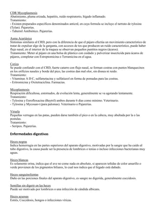 CDR Mycoplasmosis
Abatimiento, pluma erizada, hepatitis, ruido respiratorio, hígado inflamado.
Tratamiento:
- Existen preparados específicos denominados anticrd, en cuya formula se incluye el tartrato de tylosina
(Tylan). Pajarerías.
- Tabernil Antibiótico. Pajarerías.

Asma Acariásica
Síntomas similares al CRD, pero con la diferencia de que el pájaro efectúa un movimiento característico de
tratar de expulsar algo de la garganta, con accesos de tos que producen un ruido característico, puede haber
flujo nasal, en el interior de la traquea se observan pequeños puntitos negros (ácaros).
Tratamiento: Meter al pájaro en una bolsa de plástico con cuidado y pulverizar insecticida para ácaros de
pájaros, completar con Estreptomicina o Terramicina en el agua.

Coriza
Se puede confundir con el CRD, fuerte catarro con flujo nasal, se forman costras con puntos blanquecinos
en los orificios nasales y borde del pico, las costras dan mal olor, sin disnea ni ruido.
Tratamiento:
- Vitaminas A D C, sulfametacina y sulfatiazol en forma de pomadas para las costras.
- Eritromicina y Oxitetraciclina. Farmacias.

Micoplasmosis
Respiración dificultosa, estornudos, de evolución lenta, generalmente se va agotando lentamente.
Tratamiento:
- Tylosina y Enrofloxacina (Baytril) ambos durante 6 días como mínimo. Veterinario.
- Tylosina y Mycosan-t (para palomas). Veterinario o Pajarerías.

Viruela
Pequeñas verrugas en las patas, pueden darse también el pico o en la cabeza, muy abultada por la o las
postulas.
Tratamiento:
- Seripox. Pajarerías.

Enfermedades digestivas

Heces negras
Indica hemorragia en las partes superiores del aparato digestivo, motivadas por la sangre que ha caido al
tubo digestivo, la causa puede ser la presencia de lombrices o tenias o incluso infecciones bacterianas muy
aguas.

Heces blancas
Es solamente orina, indica que el ave no come nada en absoluto, si aparecen teñidas de color amarillo o
verde provienen de los pigmentos biliares, lo cual nos indica que el hígado está dañado.

Heces sanguinolientas
Daño en las porciones finales del aparato digestivo, es sangre no digerida, generalmente coccidosis.

Semillas sin digerir en las heces
Puede ser motivado por lombrices o una infección de cándida albicans.

Heces acuosas
Estrés, Coccidosis, hongos o infecciones víricas.
 