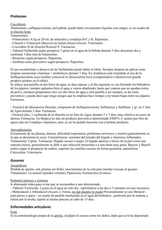 Protozoos

Coccidiosis
Abatimiento, enflaquecimiento, piel pálida, puede haber excrementos líquidos con sangre, es un cuadro de
evolución lenta.
Tratamientos:
- Framicetina ( 4,5g en 20 ml. de solución) y complejo B C y K. Pajarerías.
- Claruzil o Toltrazuril (Baycox) no tienen efectos tóxicos. Veterinario
- Coccitaber-N de Hoechst Roussel V. Farmacias.
- Tabernil Sulfamida según prospecto 3 gotas en el agua de la bebida durante 3 días descansar dos y
continuar 3 días más de tratamiento.
- Bioserine según prospecto. Pajarerías.
- Seridone como preventivo según prospecto. Pajarerías.

El uso incontrolado o abusivo de las Sulfamidas puede dañar el riñón. Siempre después de aplicar estas
terapias suministrar vitaminas + probióticos durante 7 días. En Andalucía está extendido el uso de la
Sulfaquinoxalina cuyo nombre comercial es Quinoxalina Syva (comprimidos) o Quinoxiven (puede
producir piedras en el riñón).
Se diluye una pastilla en dos litros de agua, se deja reposar y al día siguiente se van llenando los bebederos
de los pájaros, siempre agitamos bien el agua y vamos añadiendo, hasta que veamos que no quedan restos
de polvo, entonces preparamos otra vez dos litros de agua y otra pastilla y así siempre, se da como
preventivo y puedo decir que tengo amigos que la emplean hace tiempo y no tienen bajas entre sus pájaros.
Farmacias.

- Trisulsol de laboratorios Hoechst, compuesto de Sulfaquinoxilona, Sulfametaz y Sulfatien. 1 gr. en 1 litro
de Agua durante 2 días. Farmacias.
- Oxitesol plus, 1 cucharada de té disuelta en un litro de Agua, durante 5 o 7 días, muy efectivo en casos de
diarrea. Farmacias. En Bélgica les dan un producto preventivo denominado ESB3% (1 gramo por litro de
agua) más un Complejo vitamínico, pero yo no he podido hacerme con el primer producto.

Atoxoplasmosis
Erizamiento de las plumas, diarrea, dificultad respiratoria, problemas nerviosos y muerte (generalmente es
lo que se denomina la seca). Características: aumento del tamaño del hígado e intestinos inflamados.
Tratamiento: Ciproc. Farmacias. Hígado oscuro o negro. El hígado aparece a través de la piel como una
mancha oscura, generalmente se debe a una infección bacteriana o a una dieta muy grasa. Baycox y Baytril
juntos según el prospecto de ambos, suprimir las semillas oscuras de forma paulatina, administrar
Calcicolina. Veterinario.

Gusanos
Ascaridiosis
Pérdida de apetito, sed, plumas sin brillo, movimientos de la cola para intentar evacuar al gusano.
Tratamiento: Levamisol (pueden vomitar), Piperazina, Ivermectina (Ivomec).

Parásitos internos y externos
Ir alternando todos para evitar que se acostumbre a uno determinado.
- Tabernil Vermicida. 2 gotas en el agua un solo día , repitiéndose a las dos o 3 semanas en caso necesario.
- Mebendazol o Albendazol (Ascaris y Tenias, no dar durante la muda) Personalmente yo uso Droncid -
para perros y gatos - un cuarto de pastilla machacada en el agua del bebedero , ponérsela por la mañana y
retirar por la noche, repetir el mismo proceso al cabo de 15 días.

Enfermedades articulares
Gota
Es la sintomatología propia de la artritis, al pájaro le cuesta cerrar los dedos, dado que se le ha depositado
 