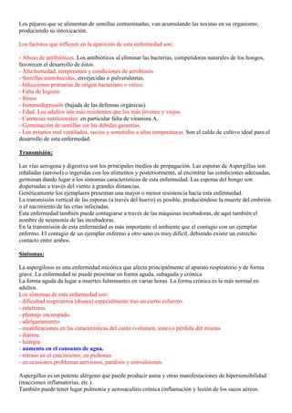 Los pájaros que se alimentan de semillas contaminadas, van acumulando las toxinas en su organismo,
produciendo su intoxicación.

Los factores que influyen en la aparición de esta enfermedad son:

- Abuso de antibióticos. Los antibióticos al eliminar las bacterias, competidoras naturales de los hongos,
favorecen el desarrollo de éstos.
- Alta humedad, temperatura y condiciones de aerobiosis.
- Semillas enmohecidas, envejecidas o pulverulentas.
- Infecciones primarias de origen bacteriano o vírico.
- Falta de higiene
- Stress
- Inmunodepresión (bajada de las defensas orgánicas).
- Edad. Los adultos son más resistentes que los más jóvenes y viejos.
- Carencias nutricionales: en particular falta de vitamina A.
- Germinación de semillas sin las debidas garantías.
- Los aviarios mal ventilados, sucios y sometidos a altas temperaturas. Son el caldo de cultivo ideal para el
desarrollo de esta enfermedad.

Transmisión:

Las vías aerogena y digestiva son los principales medios de propagación. Las esporas de Aspergillus son
inhaladas (aerosol) o ingeridas con los alimentos y posteriormente, al encontrar las condiciones adecuadas,
germinan dando lugar a los síntomas característicos de esta enfermedad. Las esporas del hongo son
dispersadas a través del viento a grandes distancias.
Genéticamente los ejemplares presentan una mayor o menor resistencia hacia esta enfermedad.
La transmisión vertical de las esporas (a través del huevo) es posible, produciéndose la muerte del embrión
o el nacimiento de las crías infectadas.
Esta enfermedad también puede contagiarse a través de las máquinas incubadoras, de aquí también el
nombre de neumonía de las incubadoras.
En la transmisión de esta enfermedad es más importante el ambiente que el contagio con un ejemplar
enfermo. El contagio de un ejemplar enfermo a otro sano es muy difícil, debiendo existir un estrecho
contacto entre ambos.

Síntomas:

La aspergilosis es una enfermedad micótica que afecta principalmente al aparato respiratorio y de forma
grave. La enfermedad se puede presentar en forma aguda, subaguda y crónica.
La forma aguda da lugar a muertes fulminantes en varias horas. La forma crónica es la más normal en
adultos.
Los síntomas de esta enfermedad son:
- dificultad respiratoria (disnea) especialmente tras un cierto esfuerzo.
- estertores.
- plumaje encrespado.
- adelgazamiento.
- modificaciones en las características del canto (volumen, tono) o pérdida del mismo.
- diarrea.
- letárgia
- aumento en el consumo de agua.
- retraso en el crecimiento, en pichones.
- en ocasiones problemas nerviosos, parálisis y convulsiones.

Aspergillus es un potente alérgeno que puede producir asma y otras manifestaciones de hipersensibilidad
(reacciones inflamatorias, etc.).
También puede tener lugar pulmonía y aerosaculitis crónica (inflamación y lesión de los sacos aéreos.
 