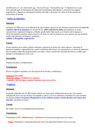 enrofloxacina: E. coli, Salmonella spp., Pasteurella spp., Haemophilus spp. Y Staphylococcus spp...
Está indicado para el tratamiento de infecciones bacterianas individuales y mixtas de los órganos
respiratorios y digestivos, del aparato urinario, del oído y de la piel, así como en la prevención de
infecciones en heridas.

*ASMA ACARICIDA:

Síntomas:

Similares al CRD, pero con la diferencia de que el pájaro efectúa un movimiento característico de tratar de
expulsar algo de la garganta con acceso de tos, sobre todo por la noche que producen un ruido
característico, respiración fatigosa y silbante, puede haber flujo nasal, en el interior de la traquea se
observan pequeños puntitos negros (ácaros). El ácaro no sólo se localiza en sacos aéreos sino que también
puede estar presente en tráquea y pulmones.
-pitidos ó chasquidos respiratorios.

Causas:

Escasa limpieza de la jaula y demás elementos, presencia de ácaros de varias especies. Asociada su
aparición también a superpoblación y pobre ventilación del aviario. La transmisión es a través de alimentos
que los padres infectados proporcionan a sus hijos, o bien a través del estornudo de huevos o ninfas que
pueden ser inhalados por otras aves.

Prevención:

limpieza de jaula y complementos.

Tratamiento:

Rociar los pájaros afectados con una mezcla de acaricidas y antibióticos.

Pulmosan ó frontline
vibracina 100mg. Antibiótico en capsulas
1 capsula x litro de agua, cambiar bebederos dos veces al día.

*CORIZA:

Síntomas:

Se puede confundir con el CRD, Fuerte catarro con flujo nasal; inflamación de un ojo, Una notoria
inflamación de la cara que incluye los parpados, induce a las aves enfermas a mantener los ojos cerrados.
Se forman costras con puntos blanquecinos en los orificios nasales y borde del pico, las costras dan
mal olor, sin disnea ni ruido.

Causas:

De origen vírico con acompañamiento bacteriano.

Tratamiento:

-Vitaminas A D C, sulfametacina y sulfatiazol en forma de pomadas para las costras.

–. Tylan. Aislamiento y mucha desinfección; lavar con agua bórica tibia la nariz y los ojos.
 