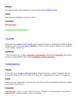 Síntomas:

Estómago hinchado, vientre tumefacto, cloaca encarnada; heces amarillo-verdoso.

Causas:

Dieta demasiado abundante, sustanciosa y fuerte.

Tratamiento:

Dieta muy ligera.


ENFERMEDADES DIGESTIVAS




*AVALURE:


Es frecuente en los pájaros recién cazados, por el cambio que supone su alimentación, perdida de apetito,
sed intensa, heces en forma de diarrea, embolado, el vientre varia del rosado al cianótico, asas intestinales
visibles, diarrea, esternón seco.

Tratamiento:

- Usar un complejo que contenga -tetraciclina y cloramfenicol y administrarle framicetina directamente
en el pico (3 gotas) durante 5 días, 6 días de probioticos y choque vitamínico. 2 o 3 días más del
tratamiento.


*ESTREÑIMIENTO:


Síntomas:

Excrementos duros, el pájaro recula para defecar. Deposiciones duras y negras Tratamiento: Mezclar
unas gotas de aceite de ricino con la yema de un huevo duro y administrarlo al canario en el comedero.

Causas:

Cambio de clima o alimentación, alimentos demasiado fuertes. Dieta desequilibrada. (Demasiada cantidad
de alimentos a base de huevo).

Tratamiento:

Aceite de resino, 2 gotas en el pico y mojar el culo con un algodón. Al mismo tiempo se le proporciona
verduras frescas, zanahoria rallada y un poco de manzana.
 