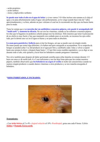 - acido propinico
- acido sórbico
- mono y digliceridos surfantes

Se puede usar todo el año en el agua de beber y si nos vamos 3 0 4 días incluso una semana se le deja el
agua y no pasa absolutamente nada el agua vale perfectamente, yo lo vengo usando hace más de 7 años
aproximadamente y va bien, además un juez veterano el cual me lo recomendó me dijo que era bueno hasta
para la muda.

Tiene la ventaja que si se necesita dar un antibiótico a nuestros pájaros, este puede ir acompañado del
"mold curb" y aumenta la eficacia. No así con las vitaminas, cuando se las echemos a nuestros pájaros
los días que lo hagamos no podemos echarlo porque nos las destruye. Sólo tenemos que tener la precaución
de no olerlo es muy fuerte y hay que manejarlo con cuidado pues es un ácido, no tocarnos los ojos sobre
todo, por lo demás una vez en el agua es bueno y no pasa nada en absoluto.

Lo usan para pastelería y bollería para evitar los hongos, así que se puede usar sin ningún miedo.
De mano puede que noten algo diferente y lo beben mal pero enseguida se acostumbran. Si se sospecha de
hongos se pueden echar 3 cc del producto en el agua por litro y cambiarlo cada 2 días y volver a repetir
hasta una semana la dosis y después bajar hasta 1 1/2 por litro como medida reguladora y ya os digo se usa
durante todo el año, solo quitarlo y lavar bien los bebederos cuando pongamos vitaminas.

Nos sirve también para después de haber germinado semillas para cebar dejarlas en remojo durante 1/2
hora con unos cc de mold curb, 4 o 5 son suficientes y nos las deja listas para que las coman nuestros
pájaros, también observaréis que los bebederos no cogen el verdín ni moho tan característico cuando no
usamos ningún producto o cuando damos vitaminas u otros productos y se nos mancha enseguida el
bebedero.




*OJOS INRRITADOS, E INCHADOS:




Tratamiento:

- Con ácido bórico al 2 o 4% -Argisol solución al 10% -Poenbioptal, gotas una cada 8 horas. Colirio
Toblex o Pomada Terra-cortil.
 