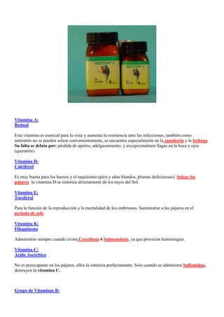 Vitamina A:
Retinol

Esta vitamina es esencial para la vista y aumenta la resistencia ante las infecciones, también como
antiestrés no se pueden solear convenientemente, se encuentra especialmente en la zanahoria y la lechuga.
Su falta se delata por: pérdida de apetito, adelgazamiento, y excepcionalmen llagas en la boca y ojos
(queratitis)

Vitamina D:
Calciferol

Es muy buena para los huesos y el raquitismo (pico y uñas blandos, plumas defectuosas). Solear los
pájaros, la vitamina D se sintetiza directamente de los rayos del Sol.

Vitamina E:
Tocoferol

Para la función de la reproducción y la mortalidad de los embriones. Suministrar a los pájaros en el
periodo de celo.

Vitamina K:
Filoquinona

Administrar siempre cuando exista Coccidosis ó Salmonelosis, ya que provocan hemorragias.

Vitamina C:
Acido Ascórbico

No es preocupante en los pájaros, ellos la sintetiza perfectamente. Solo cuando se administra Sulfamidas,
destruyen la vitamina C.



Grupo de Vitaminas B:
 