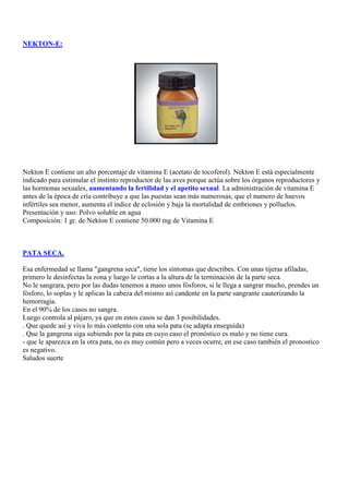 NEKTON-E:




Nekton E contiene un alto porcentaje de vitamina E (acetato de tocoferol). Nekton E está especialmente
indicado para estimular el instinto reproductor de las aves porque actúa sobre los órganos reproductores y
las hormonas sexuales, aumentando la fertilidad y el apetito sexual. La administración de vitamina E
antes de la época de cría contribuye a que las puestas sean más numerosas, que el numero de huevos
infértiles sea menor, aumenta el índice de eclosión y baja la mortalidad de embriones y polluelos.
Presentación y uso: Polvo soluble en agua
Composición: 1 gr. de Nekton E contiene 50.000 mg de Vitamina E



PATA SECA.

Esa enfermedad se llama "gangrena seca", tiene los síntomas que describes. Con unas tijeras afiladas,
primero le desinfectas la zona y luego le cortas a la altura de la terminación de la parte seca.
No le sangrara, pero por las dudas tenemos a mano unos fósforos, si le llega a sangrar mucho, prendes un
fósforo, lo soplas y le aplicas la cabeza del mismo así candente en la parte sangrante cauterizando la
hemorragia.
En el 90% de los casos no sangra.
Luego controla al pájaro, ya que en estos casos se dan 3 posibilidades.
. Que quede así y viva lo más contento con una sola pata (se adapta enseguida)
. Que la gangrena siga subiendo por la pata en cuyo caso el pronóstico es malo y no tiene cura.
- que le aparezca en la otra pata, no es muy común pero a veces ocurre, en ese caso también el pronostico
es negativo.
Saludos suerte
 