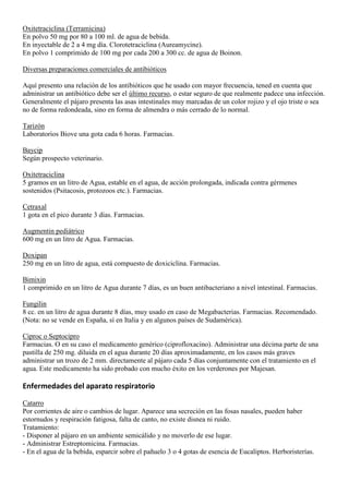Oxitetraciclina (Terramicina)
En polvo 50 mg por 80 a 100 ml. de agua de bebida.
En inyectable de 2 a 4 mg día. Clorotetraciclina (Aureamycine).
En polvo 1 comprimido de 100 mg por cada 200 a 300 cc. de agua de Boinon.

Diversas preparaciones comerciales de antibióticos

Aquí presento una relación de los antibióticos que he usado con mayor frecuencia, tened en cuenta que
administrar un antibiótico debe ser el último recurso, o estar seguro de que realmente padece una infección.
Generalmente el pájaro presenta las asas intestinales muy marcadas de un color rojizo y el ojo triste o sea
no de forma redondeada, sino en forma de almendra o más cerrado de lo normal.

Tarizón
Laboratorios Biove una gota cada 6 horas. Farmacias.

Baycip
Según prospecto veterinario.

Oxitetraciclina
5 gramos en un litro de Agua, estable en el agua, de acción prolongada, indicada contra gérmenes
sostenidos (Psitacosis, protozoos etc.). Farmacias.

Cetraxal
1 gota en el pico durante 3 días. Farmacias.

Augmentin pediátrico
600 mg en un litro de Agua. Farmacias.

Doxipan
250 mg en un litro de agua, está compuesto de doxiciclina. Farmacias.

Bimixin
1 comprimido en un litro de Agua durante 7 días, es un buen antibacteriano a nivel intestinal. Farmacias.

Fungilin
8 cc. en un litro de agua durante 8 días, muy usado en caso de Megabacterias. Farmacias. Recomendado.
(Nota: no se vende en España, sí en Italia y en algunos países de Sudamérica).

Ciproc o Septocipro
Farmacias. O en su caso el medicamento genérico (ciprofloxacino). Administrar una décima parte de una
pastilla de 250 mg. diluida en el agua durante 20 días aproximadamente, en los casos más graves
administrar un trozo de 2 mm. directamente al pájaro cada 5 días conjuntamente con el tratamiento en el
agua. Este medicamento ha sido probado con mucho éxito en los verderones por Majesan.

Enfermedades del aparato respiratorio

Catarro
Por corrientes de aire o cambios de lugar. Aparece una secreción en las fosas nasales, pueden haber
estornudos y respiración fatigosa, falta de canto, no existe disnea ni ruido.
Tratamiento:
- Disponer al pájaro en un ambiente semicálido y no moverlo de ese lugar.
- Administrar Estreptomicina. Farmacias.
- En el agua de la bebida, esparcir sobre el pañuelo 3 o 4 gotas de esencia de Eucaliptos. Herboristerías.
 