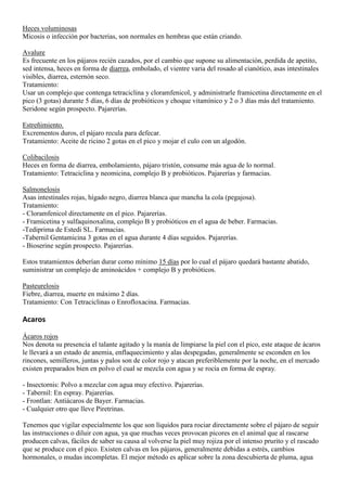 Heces voluminosas
Micosis o infección por bacterias, son normales en hembras que están criando.

Avalure
Es frecuente en los pájaros recién cazados, por el cambio que supone su alimentación, perdida de apetito,
sed intensa, heces en forma de diarrea, embolado, el vientre varia del rosado al cianótico, asas intestinales
visibles, diarrea, esternón seco.
Tratamiento:
Usar un complejo que contenga tetraciclina y cloramfenicol, y administrarle framicetina directamente en el
pico (3 gotas) durante 5 días, 6 días de probióticos y choque vitamínico y 2 o 3 días más del tratamiento.
Seridone según prospecto. Pajarerías.

Estreñimiento.
Excrementos duros, el pájaro recula para defecar.
Tratamiento: Aceite de ricino 2 gotas en el pico y mojar el culo con un algodón.

Colibacilosis
Heces en forma de diarrea, embolamiento, pájaro tristón, consume más agua de lo normal.
Tratamiento: Tetraciclina y neomicina, complejo B y probióticos. Pajarerías y farmacias.

Salmonelosis
Asas intestinales rojas, hígado negro, diarrea blanca que mancha la cola (pegajosa).
Tratamiento:
- Cloramfenicol directamente en el pico. Pajarerías.
- Framicetina y sulfaquinoxalina, complejo B y probióticos en el agua de beber. Farmacias.
-Tediprima de Estedi SL. Farmacias.
-Tabernil Gentamicina 3 gotas en el agua durante 4 días seguidos. Pajarerías.
- Bioserine según prospecto. Pajarerías.

Estos tratamientos deberían durar como mínimo 15 días por lo cual el pájaro quedará bastante abatido,
suministrar un complejo de aminoácidos + complejo B y probióticos.

Pasteurelosis
Fiebre, diarrea, muerte en máximo 2 días.
Tratamiento: Con Tetraciclinas o Enrofloxacina. Farmacias.

Acaros

Ácaros rojos
Nos denota su presencia el talante agitado y la manía de limpiarse la piel con el pico, este ataque de ácaros
le llevará a un estado de anemia, enflaquecimiento y alas despegadas, generalmente se esconden en los
rincones, semilleros, juntas y palos son de color rojo y atacan preferiblemente por la noche, en el mercado
existen preparados bien en polvo el cual se mezcla con agua y se rocía en forma de espray.

- Insectornis: Polvo a mezclar con agua muy efectivo. Pajarerías.
- Tabernil: En espray. Pajarerías.
- Frontlan: Antiácaros de Bayer. Farmacias.
- Cualquier otro que lleve Piretrinas.

Tenemos que vigilar especialmente los que son líquidos para rociar directamente sobre el pájaro de seguir
las instrucciones o diluir con agua, ya que muchas veces provocan picores en el animal que al rascarse
producen calvas, fáciles de saber su causa al volverse la piel muy rojiza por el intenso prurito y el rascado
que se produce con el pico. Existen calvas en los pájaros, generalmente debidas a estrés, cambios
hormonales, o mudas incompletas. El mejor método es aplicar sobre la zona descubierta de pluma, agua
 
