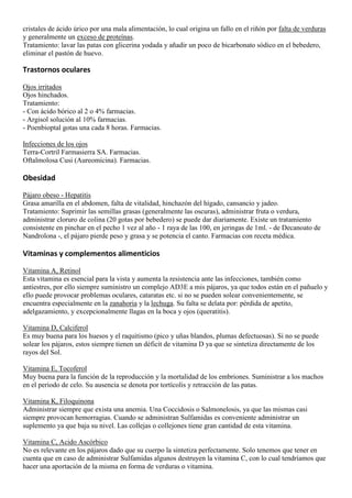 cristales de ácido úrico por una mala alimentación, lo cual origina un fallo en el riñón por falta de verduras
y generalmente un exceso de proteínas.
Tratamiento: lavar las patas con glicerina yodada y añadir un poco de bicarbonato sódico en el bebedero,
eliminar el pastón de huevo.

Trastornos oculares

Ojos irritados
Ojos hinchados.
Tratamiento:
- Con ácido bórico al 2 o 4% farmacias.
- Argisol solución al 10% farmacias.
- Poenbioptal gotas una cada 8 horas. Farmacias.

Infecciones de los ojos
Terra-Cortril Farmasierra SA. Farmacias.
Oftalmolosa Cusi (Aureomicina). Farmacias.

Obesidad

Pájaro obeso - Hepatitis
Grasa amarilla en el abdomen, falta de vitalidad, hinchazón del hígado, cansancio y jadeo.
Tratamiento: Suprimir las semillas grasas (generalmente las oscuras), administrar fruta o verdura,
administrar cloruro de colina (20 gotas por bebedero) se puede dar diariamente. Existe un tratamiento
consistente en pinchar en el pecho 1 vez al año - 1 raya de las 100, en jeringas de 1ml. - de Decanoato de
Nandrolona -, el pájaro pierde peso y grasa y se potencia el canto. Farmacias con receta médica.

Vitaminas y complementos alimenticios

Vitamina A, Retinol
Esta vitamina es esencial para la vista y aumenta la resistencia ante las infecciones, también como
antiestres, por ello siempre suministro un complejo AD3E a mis pájaros, ya que todos están en el pañuelo y
ello puede provocar problemas oculares, cataratas etc. si no se pueden solear convenientemente, se
encuentra especialmente en la zanahoria y la lechuga. Su falta se delata por: pérdida de apetito,
adelgazamiento, y excepcionalmente llagas en la boca y ojos (queratitis).

Vitamina D, Calciferol
Es muy buena para los huesos y el raquitismo (pico y uñas blandos, plumas defectuosas). Si no se puede
solear los pájaros, estos siempre tienen un déficit de vitamina D ya que se sintetiza directamente de los
rayos del Sol.

Vitamina E, Tocoferol
Muy buena para la función de la reproducción y la mortalidad de los embriones. Suministrar a los machos
en el periodo de celo. Su ausencia se denota por tortícolis y retracción de las patas.

Vitamina K, Filoquinona
Administrar siempre que exista una anemia. Una Coccidosis o Salmonelosis, ya que las mismas casi
siempre provocan hemorragias. Cuando se administran Sulfamidas es conveniente administrar un
suplemento ya que baja su nivel. Las collejas o collejones tiene gran cantidad de esta vitamina.

Vitamina C, Acido Ascórbico
No es relevante en los pájaros dado que su cuerpo la sintetiza perfectamente. Solo tenemos que tener en
cuenta que en caso de administrar Sulfamidas algunos destruyen la vitamina C, con lo cual tendríamos que
hacer una aportación de la misma en forma de verduras o vitamina.
 