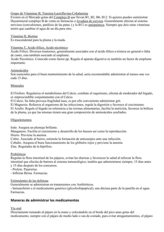 Grupo de Vitaminas B, Tiamina-Lactoflavina-Cobalamina
Existen en el Mercado gotas del Complejo B que llevan B1, B2, B6, B12. Si quieres puedes suministrar
Dayamineral complejo B de venta en farmacias o levadura de cerveza. Generalmente afectan al sistema
nervioso (convulsiones, parálisis de las patas ) y la B12 es antianémica. Siempre que deis estas vitaminas
tenéis que cambiar el agua de un día para otro.

Vitamina H, Biotina
Es trascendental para la pluma y la muda.

Vitamina T, Acido fólico, Acido nicotínico
Ácido Fólico. Diversos trastornos, generalmente asociados con el ácido fólico a tristeza en general o falta
de canto, esta también asociado al emplume.
Ácido Nicotínico. Conocido como factor pp. Regula el aparato digestivo es también un factor de emplume
importante.

Aminoácidos
Son esenciales para el buen mantenimiento de la salud, seria recomendable administrar al menos una vez
cada 15 días.

Minerales

El Fósforo. Regulariza el metabolismo del Calcio, combate el raquitismo, efectúa de moderador del hígado,
es imprescindible conjuntamente con el Calcio.
El Calcio. Su falta provoca fragilidad ósea, es por ello conveniente administrar grit.
El Magnesio. Refuerza el organismo de las infecciones, regula la digestión y favorece el crecimiento.
El Azufre. Regula el hígado en referencia a las toxinas alimentarias, facilita la nutrición, favorece la belleza
de la pluma, ya que las mismas tienen una gran composición de aminoácidos azufrados.

Oligoelementos

Iodo. Asegura un plumaje brillante.
Manganeso. Facilita el crecimiento y desarrollo de los huesos así como la reproducción.
Hierro. Previene la anemia.
Cobre. Asociado al hierro, estimula la formación de anticuerpos ante una infección.
Cobalto. Asegura el buen funcionamiento de los glóbulos rojos y previene la anemia.
Zinc. Regulador de la hipófisis.

Probióticos
Regulan la flora intestinal de los pájaros, evitan las diarreas y favorecen la salud al reforzar la flora
intestinal que efectúa de barrera al sistema inmunológico, tendría que administrarse siempre, 15 días antes
y 15 días después de los concursos.
- Prolyte. Pajarerías.
- Infloran Berna. Farmacias.

Estimulantes de las defensas
Generalmente se administran en tratamientos con Antibióticos.
- Inmunoferón o el medicamento genérico (glicofosfopeptical), una décima parte de la pastilla en el agua.
Farmacias.

Maneras de administrar los medicamentos

Vía oral
Directamente tomando al pájaro en la mano y colocándole en el borde del pico unas gotas del
medicamento, siempre con el pájaro de medio lado o sea de costado, para evitar atragantamientos, el pájaro
 