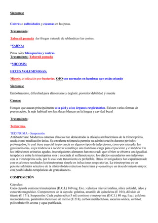 Síntomas:


Costras o callosidades y escamas en las patas.

Tratamiento:

Tabernil pomada, dar friegas tratando de reblandecer las costras.

*SARNA:

Patas color blanquecino y costras.
Tratamiento: Tabernil pomada

*MICOSIS:

HECES VOLUMINOSAS:

Micosis, o infección por bacterias, OJO son normales en hembras que están criando

Síntomas:

Embolamiento, dificultad para alimentarse y deglutir, posterior debilidad y muerte

Causas:

Hongos que atacan principalmente a la piel y a los órganos respiratorios. Existen varias formas de
presentación, la más habitual son las placas blancas en la lengua y cavidad bucal

Tratamiento:

Tediprima.

TEDIPRIMA - Suspensión
Antibacteriano Modernos estudios clínicos han demostrado la eficacia antibacteriana de la trimetoprima,
usada como medicación única. Su excelente tolerancia permite su administración durante períodos
prolongados, lo cual tiene especial importancia en algunos tipos de infecciones, como por ejemplo, las
genitourinarias, cuya tendencia a recidivar constituye una fastidiosa carga para el paciente y el médico. En
las infecciones urinarias agudas, investigadores alemanes han mostrado que si bien se observa una igualdad
terapéutica entre la trimetoprina sola o asociada al sulfametoxazol, los efectos secundarios son inferiores
con la trimetoprima sola, por lo cual este tratamiento es preferible. Otros investigadores han experimentado
con excelentes resultados la trimetoprima simple en infecciones respiratorias. La trimetoprima es un
potente inhibidor selectivo de la dihidrofolato reductasa bacteriana y «constituye un descubrimiento mayor,
con posibilidades terapéuticas de gran alcance».

COMPOSICIÓN

Cápsulas:
Cada cápsula contiene trimetoprima (D.C.I.) 160 mg; Exc.: celulosa microcristalina, silice coloidal, talco y
estearato magnésico. Componentes de la cápsula: gelatina, amarillo de quinoleína (E 104), dióxido de
titanio (E 171). Suspensión: Cada cucharadita (5 ml) contiene trimetoprima (D.C.I.) 80 mg; Exc.: celulosa
microcristalina, parahidroxibenzoato de metilo (E 218), carboximetilcelulosa, sacarina sódica, sorbitol,
polisorbato 60, aroma y agua purificada.
 