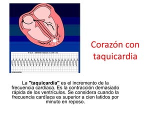 Corazón con
                                    taquicardia

     La "taquicardia" es el incremento de la
frecuencia cardiaca. Es la contracción demasiado
rápida de los ventrículos. Se considera cuando la
frecuencia cardíaca es superior a cien latidos por
                minuto en reposo.
 