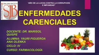 ENFERMEDADES
CARENCIALES
DOCENTE: DR. MARISOL
QUISPE
ALUMNA: YAURI FIGUEROA
ANA OLENKA
CICLO: IV
CURSO: FARMACOLOGÍA
“AÑO DE LA LUCHA CONTRA LA CORRUPCION
E IMPUNIDAD”
 