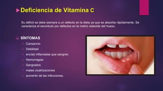 Deficiencia de Vitamina C
Su déficit se debe siempre a un defecto en la dieta ya que se absorbe rápidamente. Se
caracteriza el escorbuto por defectos en la matriz osteoide del hueso.
 SÍNTOMAS
 Cansancio
 Debilidad
 encías inflamadas que sangran
 Hemorragias
 Sangrados
 malas cicatrizaciones
 aumento de las infecciones.
 