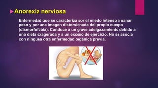 Anorexia nerviosa
Enfermedad que se caracteriza por el miedo intenso a ganar
peso y por una imagen distorsionada del propio cuerpo
(dismorfofobia). Conduce a un grave adelgazamiento debido a
una dieta exagerada y a un exceso de ejercicio. No se asocia
con ninguna otra enfermedad orgánica previa.
 