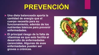 PREVENCIÓN
 Una dieta balanceada aporta la
cantidad de energía que el
cuerpo necesita para su
funcionamiento, además de los
nutrientes básicos para prevenir
enfermedades.
 El principal riesgo de la falta de
vitaminas es que esto facilita el
desarrollo de enfermedades
carenciales. Algunas de esas
enfermedades pueden ser
graves o crónicas.
 