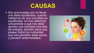 CAUSAS
 Son provocadas por no llevar
una dieta equilibrada, cuando
hablamos de que una dieta es
equilibrada, no nos referimos
únicamente a que nos debe
aportar una cantidad concreta
de energía, también tiene que
poseer todos los nutrientes
que nos permitan estar sanos
y prevenir enfermedades.
 